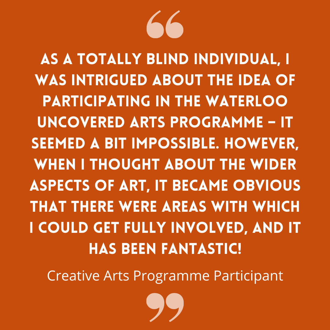 As a totally blind individual, I was intrigued about the idea of participating in the Waterloo Uncovered Arts Programme – it seemed a bit impossible. However, when I thought about the wider aspects of art, it became obvious that there were areas with which I could get fully involved, and it has been fantastic! - Creative Arts Programme Participant