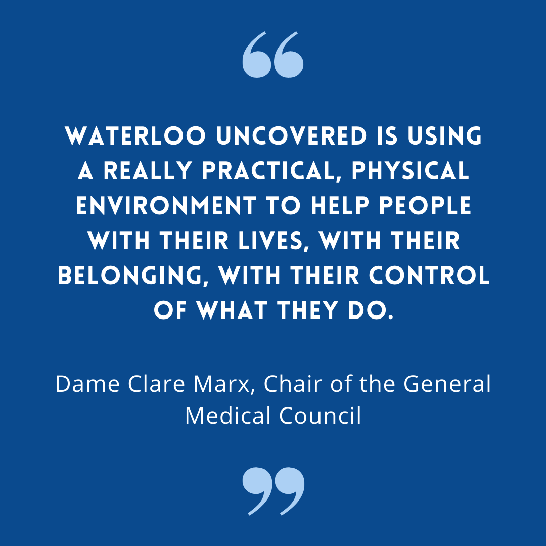 Waterloo Uncovered is using a really practical, physical environment to help people with their lives, with their belonging, with their control of what they do - Dame Clare Marx, Chair of the General Medical Council